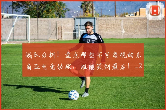 战队分析!盘点那些不可忽视的东南亚电竞劲旅,谁能笑到最后!_20260707014042