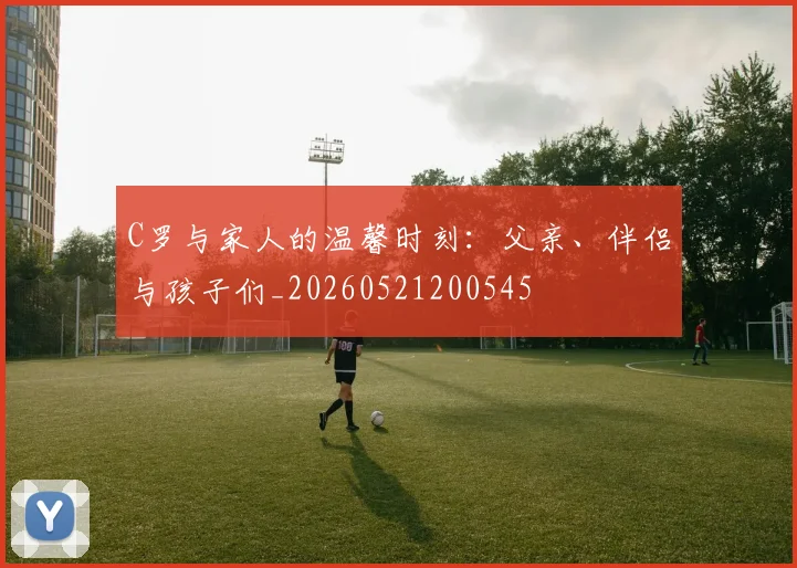 C罗与家人的温馨时刻：父亲、伴侣与孩子们_20260521200545