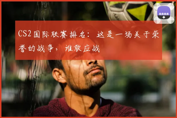 CS2国际联赛排名：这是一场关于荣誉的战争，谁敢应战