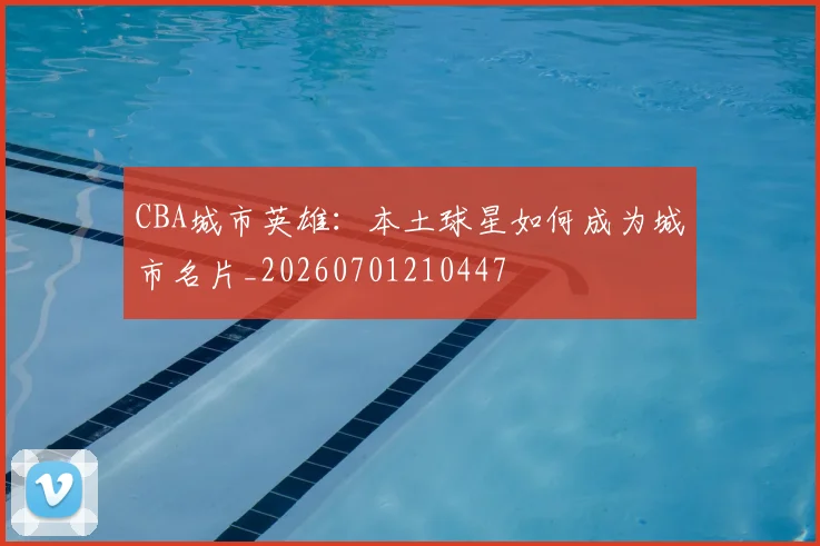 CBA城市英雄：本土球星如何成为城市名片_20260701210447