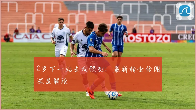 C罗下一站去向预测：最新转会传闻深度解读