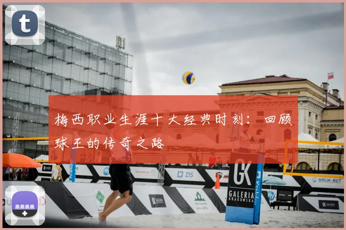 梅西职业生涯十大经典时刻:回顾球王的传奇之路