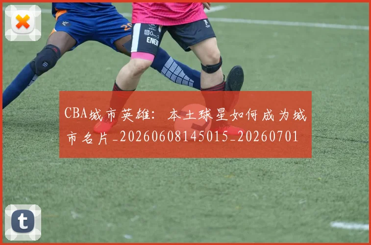 CBA城市英雄：本土球星如何成为城市名片_20260608145015_20260701210455