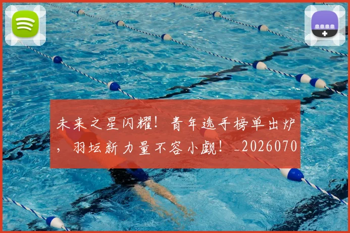 未来之星闪耀！青年选手榜单出炉，羽坛新力量不容小觑！_20260707021629
