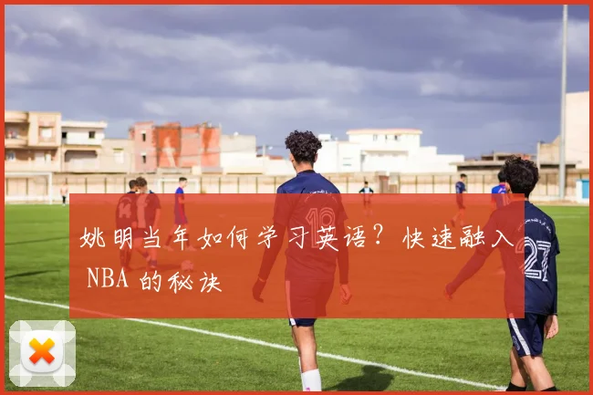 姚明当年如何学习英语？快速融入 NBA 的秘诀