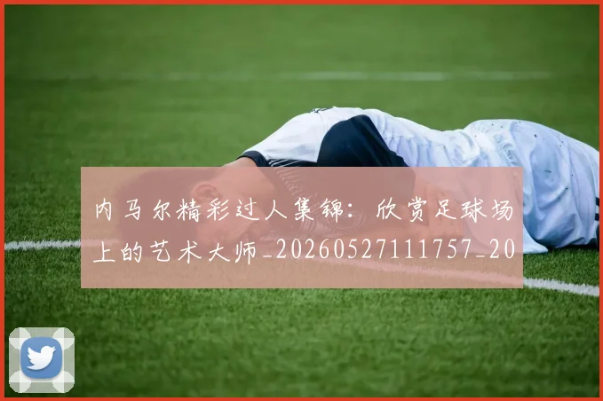 内马尔精彩过人集锦：欣赏足球场上的艺术大师_20260527111757_20260703215446