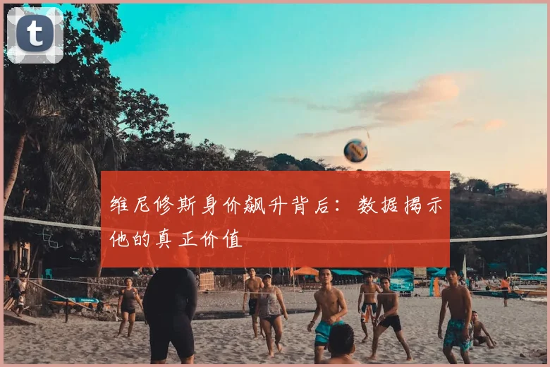 维尼修斯身价飙升背后：数据揭示他的真正价值