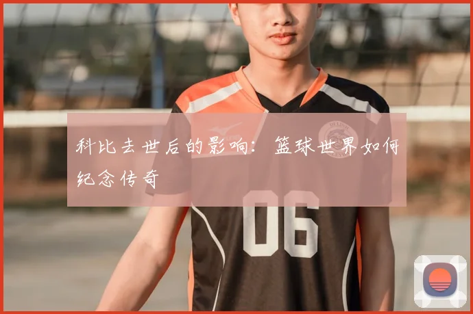 科比去世后的影响:篮球世界如何纪念传奇