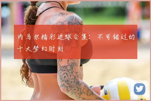 内马尔精彩进球合集：不可错过的十大梦幻时刻