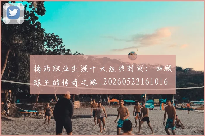 梅西职业生涯十大经典时刻：回顾球王的传奇之路_20260522161016_20260707145135