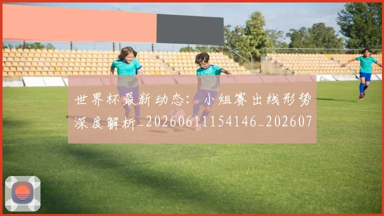 世界杯最新动态:小组赛出线形势深度解析_20260611154146_20260715191018