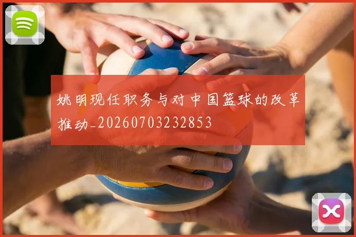 姚明现任职务与对中国篮球的改革推动_20260703232853