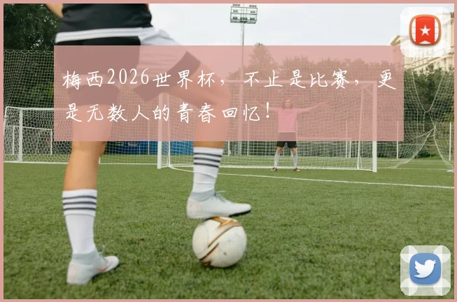 梅西2026世界杯，不止是比赛，更是无数人的青春回忆！