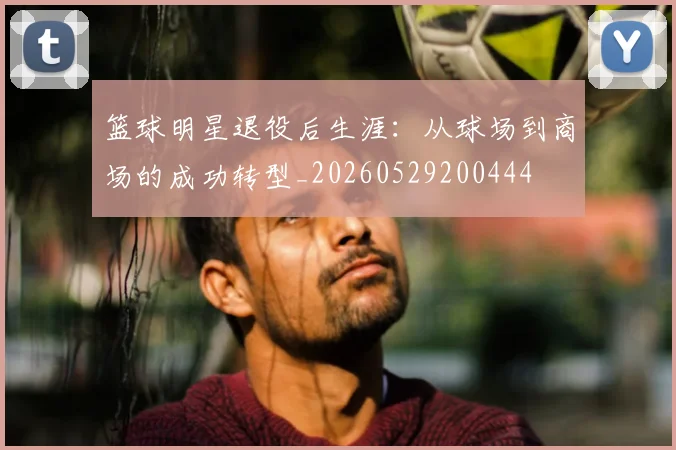 篮球明星退役后生涯：从球场到商场的成功转型_20260529200444