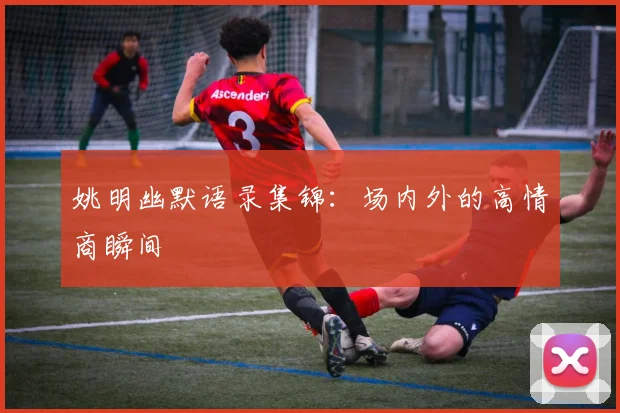 姚明幽默语录集锦:场内外的高情商瞬间