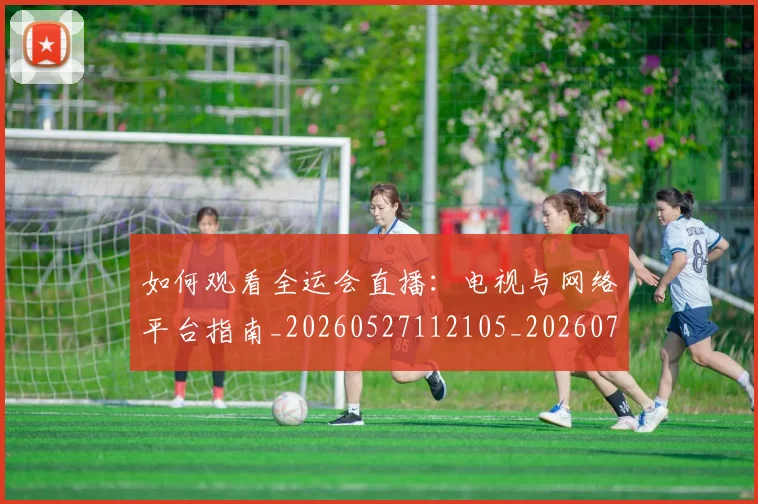 如何观看全运会直播：电视与网络平台指南_20260527112105_20260720183223
