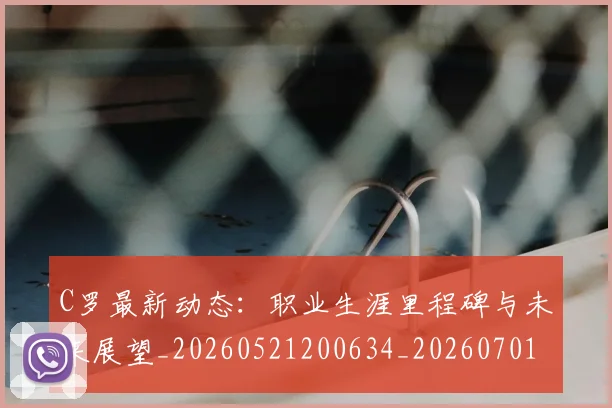 C罗最新动态：职业生涯里程碑与未来展望_20260521200634_20260701213058