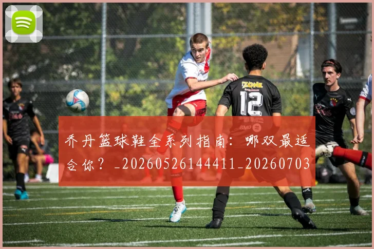 乔丹篮球鞋全系列指南：哪双最适合你？_20260526144411_20260703210527_20260716192538
