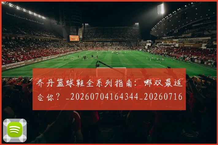 乔丹篮球鞋全系列指南：哪双最适合你？_20260704164344_20260716192539