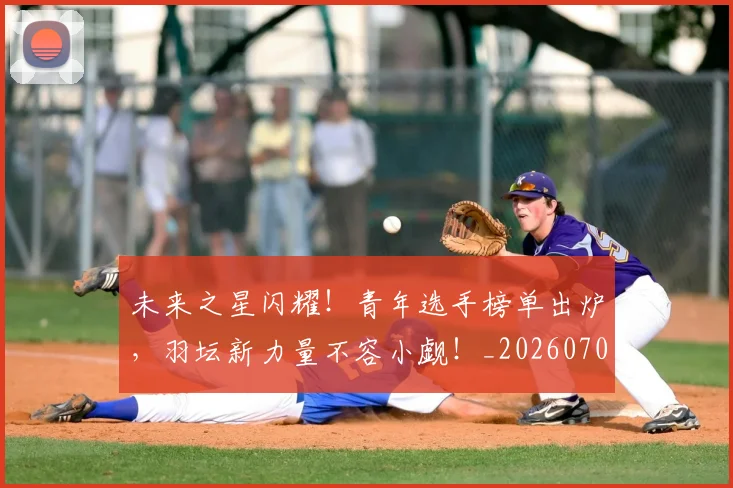 未来之星闪耀！青年选手榜单出炉，羽坛新力量不容小觑！_20260707021629