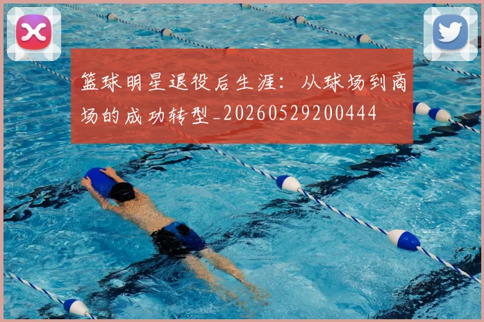 篮球明星退役后生涯:从球场到商场的成功转型_20260529200444