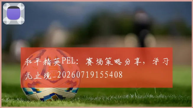 和平精英PEL：赛场策略分享，学习无止境_20260719155408