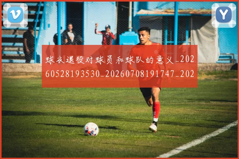 球衣退役对球员和球队的意义_20260528193530_20260708191747_20260802160757