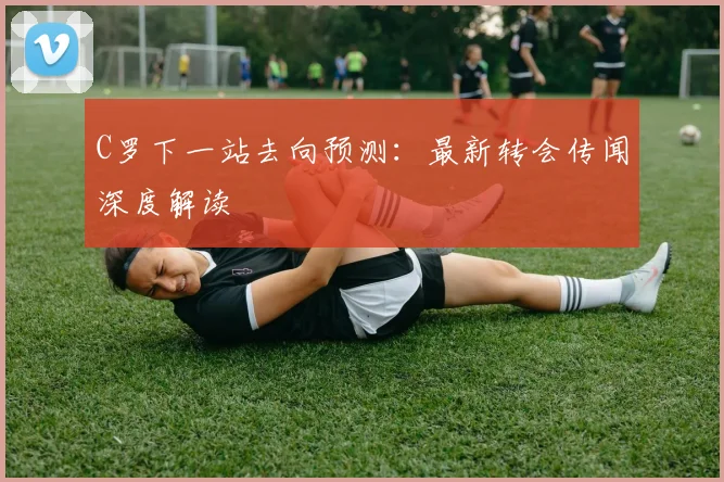 C罗下一站去向预测：最新转会传闻深度解读