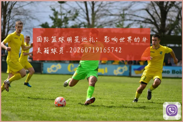 国际篮球明星巡礼：影响世界的非美籍球员_20260719165742