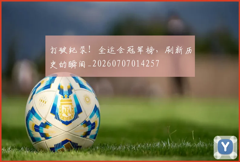 打破纪录！全运会冠军榜，刷新历史的瞬间_20260707014257