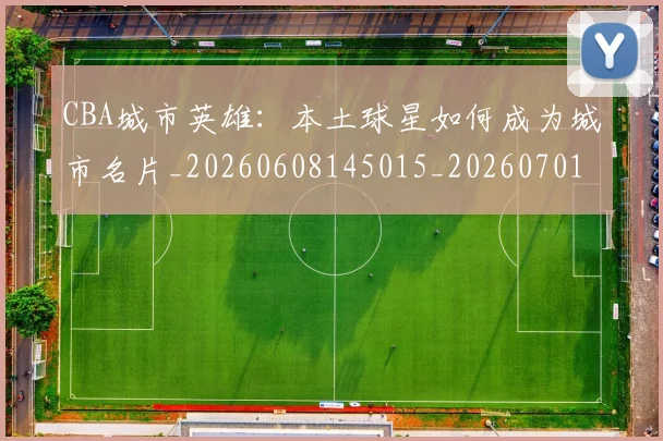 CBA城市英雄:本土球星如何成为城市名片_20260608145015_20260701210455