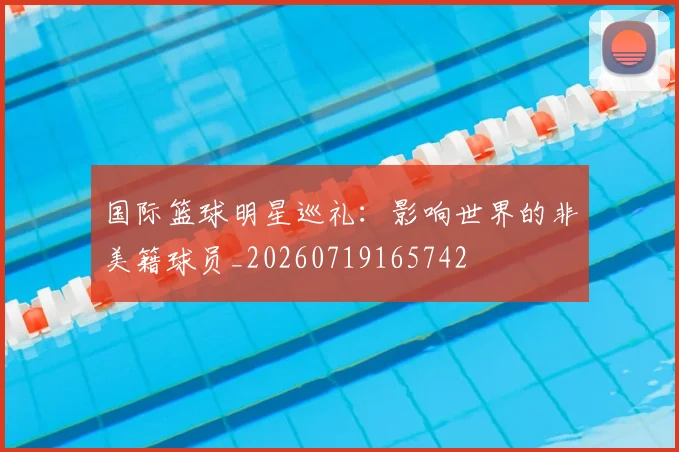 国际篮球明星巡礼：影响世界的非美籍球员_20260719165742