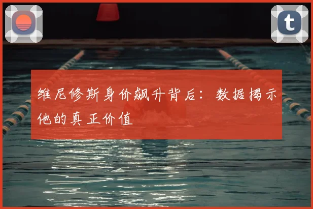 维尼修斯身价飙升背后：数据揭示他的真正价值