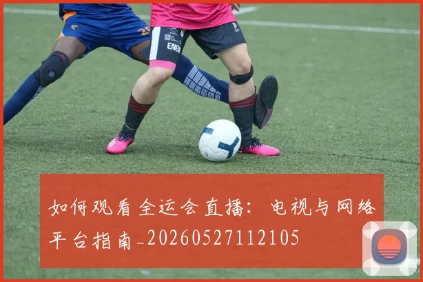 如何观看全运会直播：电视与网络平台指南_20260527112105