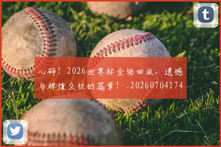 心碎！2026世界杯全场回放，遗憾与辉煌交织的篇章！_20260704174026_20260722163500